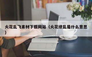 火花乱飞素材下载网站（火花缭乱是什么意思）