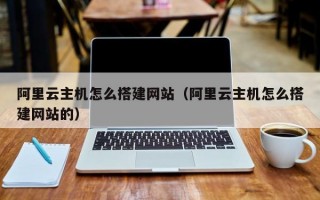 阿里云主机怎么搭建网站（阿里云主机怎么搭建网站的）