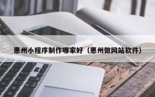 惠州小程序制作哪家好（惠州做网站软件）