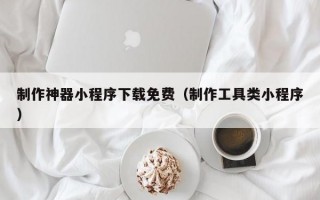 制作神器小程序下载免费（制作工具类小程序）